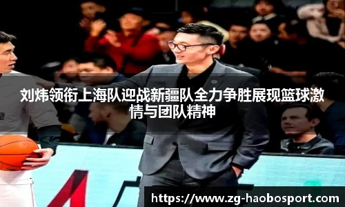 刘炜领衔上海队迎战新疆队全力争胜展现篮球激情与团队精神